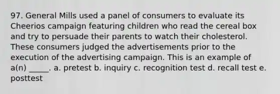 97. General Mills used a panel of consumers to evaluate its Cheerios campaign featuring children who read the cereal box and try to persuade their parents to watch their cholesterol. These consumers judged the advertisements prior to the execution of the advertising campaign. This is an example of a(n) _____. a. pretest b. inquiry c. recognition test d. recall test e. posttest