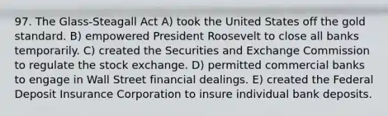 97. The Glass-Steagall Act A) took the United States off the gold standard. B) empowered President Roosevelt to close all banks temporarily. C) created the Securities and Exchange Commission to regulate the stock exchange. D) permitted commercial banks to engage in Wall Street financial dealings. E) created the Federal Deposit Insurance Corporation to insure individual bank deposits.