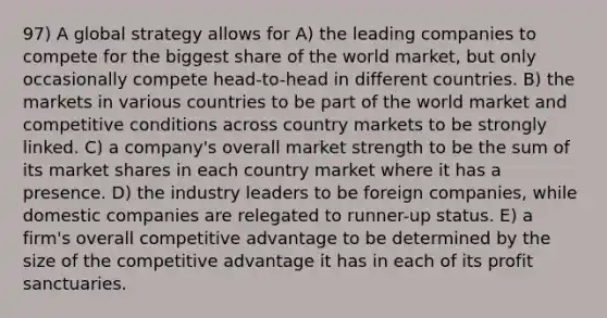 97) A global strategy allows for A) the leading companies to compete for the biggest share of the world market, but only occasionally compete head-to-head in different countries. B) the markets in various countries to be part of the world market and competitive conditions across country markets to be strongly linked. C) a company's overall market strength to be the sum of its market shares in each country market where it has a presence. D) the industry leaders to be foreign companies, while domestic companies are relegated to runner-up status. E) a firm's overall competitive advantage to be determined by the size of the competitive advantage it has in each of its profit sanctuaries.