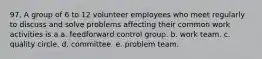 97. A group of 6 to 12 volunteer employees who meet regularly to discuss and solve problems affecting their common work activities is a a. feedforward control group. b. work team. c. quality circle. d. committee. e. problem team.