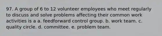 97. A group of 6 to 12 volunteer employees who meet regularly to discuss and solve problems affecting their common work activities is a a. feedforward control group. b. work team. c. quality circle. d. committee. e. problem team.