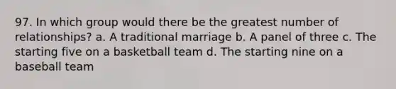 97. In which group would there be the greatest number of relationships? a. A traditional marriage b. A panel of three c. The starting five on a basketball team d. The starting nine on a baseball team