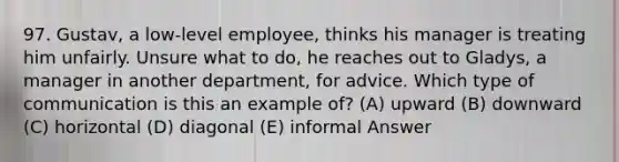 97. Gustav, a low-level employee, thinks his manager is treating him unfairly. Unsure what to do, he reaches out to Gladys, a manager in another department, for advice. Which type of communication is this an example of? (A) upward (B) downward (C) horizontal (D) diagonal (E) informal Answer