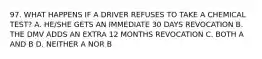 97. WHAT HAPPENS IF A DRIVER REFUSES TO TAKE A CHEMICAL TEST? A. HE/SHE GETS AN IMMEDIATE 30 DAYS REVOCATION B. THE DMV ADDS AN EXTRA 12 MONTHS REVOCATION C. BOTH A AND B D. NEITHER A NOR B