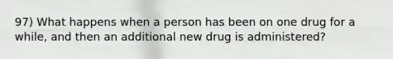 97) What happens when a person has been on one drug for a while, and then an additional new drug is administered?