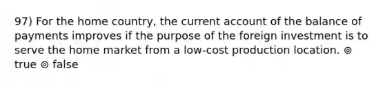 97) For the home country, the current account of the balance of payments improves if the purpose of the foreign investment is to serve the home market from a low-cost production location. ⊚ true ⊚ false