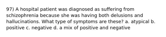 97) A hospital patient was diagnosed as suffering from schizophrenia because she was having both delusions and hallucinations. What type of symptoms are these? a. atypical b. positive c. negative d. a mix of positive and negative