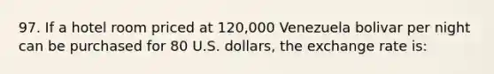 97. If a hotel room priced at 120,000 Venezuela bolivar per night can be purchased for 80 U.S. dollars, the exchange rate is: