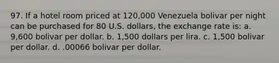 97. If a hotel room priced at 120,000 Venezuela bolivar per night can be purchased for 80 U.S. dollars, the exchange rate is: a. 9,600 bolivar per dollar. b. 1,500 dollars per lira. c. 1,500 bolivar per dollar. d. .00066 bolivar per dollar.