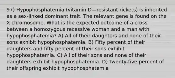 97) Hypophosphatemia (vitamin D—resistant rickets) is inherited as a sex-linked dominant trait. The relevant gene is found on the X chromosome. What is the expected outcome of a cross between a homozygous recessive woman and a man with hypophosphatemia? A) All of their daughters and none of their sons exhibit hypophosphatemia. B) Fifty percent of their daughters and fifty percent of their sons exhibit hypophosphatemia. C) All of their sons and none of their daughters exhibit hypophosphatemia. D) Twenty-five percent of their offspring exhibit hypophosphatemia