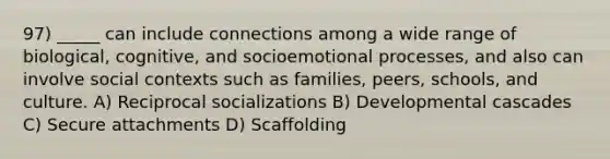 97) _____ can include connections among a wide range of biological, cognitive, and socioemotional processes, and also can involve social contexts such as families, peers, schools, and culture. A) Reciprocal socializations B) Developmental cascades C) Secure attachments D) Scaffolding