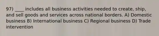 97) ____ includes all business activities needed to create, ship, and sell goods and services across national borders. A) Domestic business B) International business C) Regional business D) Trade intervention