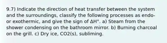 9.7) Indicate the direction of heat transfer between the system and the surroundings, classify the following processes as endo- or exothermic, and give the sign of ΔH°. a) Steam from the shower condensing on the bathroom mirror. b) Burning charcoal on the grill. c) Dry ice, CO2(s), subliming.