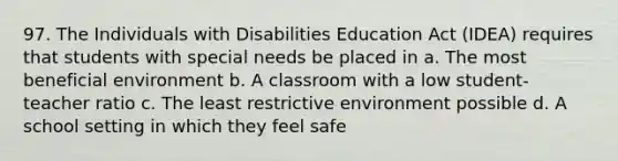 97. The Individuals with Disabilities Education Act (IDEA) requires that students with special needs be placed in a. The most beneficial environment b. A classroom with a low student-teacher ratio c. The least restrictive environment possible d. A school setting in which they feel safe