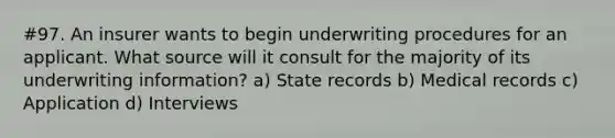 #97. An insurer wants to begin underwriting procedures for an applicant. What source will it consult for the majority of its underwriting information? a) State records b) Medical records c) Application d) Interviews