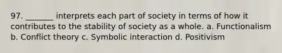 97. _______ interprets each part of society in terms of how it contributes to the stability of society as a whole. a. Functionalism b. Conflict theory c. Symbolic interaction d. Positivism