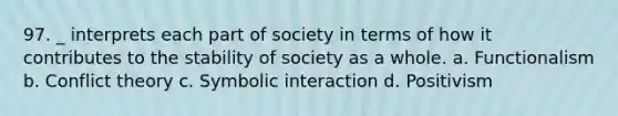 97. _ interprets each part of society in terms of how it contributes to the stability of society as a whole. a. Functionalism b. Conflict theory c. Symbolic interaction d. Positivism