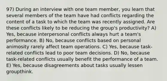 97) During an interview with one team member, you learn that several members of the team have had conflicts regarding the content of a task to which the team was recently assigned. Are these conflicts likely to be reducing the group's productivity? A) Yes, because interpersonal conflicts always hurt a team's performance. B) No, because conflicts based on personal animosity rarely affect team operations. C) Yes, because task-related conflicts lead to poor team decisions. D) No, because task-related conflicts usually benefit the performance of a team. E) Yes, because disagreements about tasks usually lessen groupthink.