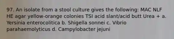 97. An isolate from a stool culture gives the following: MAC NLF HE agar yellow-orange colonies TSI acid slant/acid butt Urea + a. Yersinia enterocolitica b. Shigella sonnei c. Vibrio parahaemolyticus d. Campylobacter jejuni