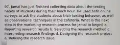 97. Jamal has just finished collecting data about the texting habits of students during their lunch hour. He used both online surveys to ask the students about their texting behavior, as well as observational techniques in the cafeteria. What is the next step in the marketing research process for Jamal to begin? a. Reporting research results b. Selecting the research method c. Interpreting research findings d. Designing the research project e. Refining the research issue