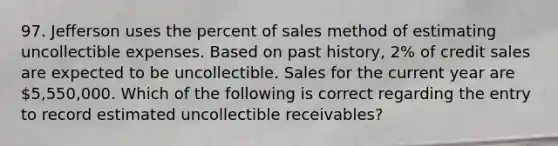 97. Jefferson uses the percent of sales method of estimating uncollectible expenses. Based on past history, 2% of credit sales are expected to be uncollectible. Sales for the current year are 5,550,000. Which of the following is correct regarding the entry to record estimated uncollectible receivables?