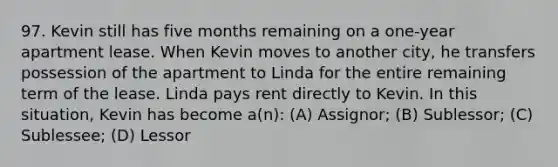 97. Kevin still has five months remaining on a one-year apartment lease. When Kevin moves to another city, he transfers possession of the apartment to Linda for the entire remaining term of the lease. Linda pays rent directly to Kevin. In this situation, Kevin has become a(n): (A) Assignor; (B) Sublessor; (C) Sublessee; (D) Lessor