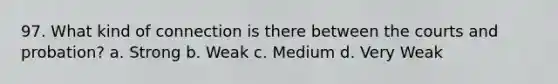 97. What kind of connection is there between the courts and probation? a. Strong b. Weak c. Medium d. Very Weak