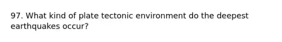 97. What kind of plate tectonic environment do the deepest earthquakes occur?