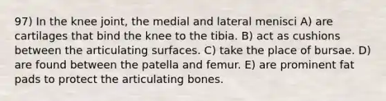 97) In the knee joint, the medial and lateral menisci A) are cartilages that bind the knee to the tibia. B) act as cushions between the articulating surfaces. C) take the place of bursae. D) are found between the patella and femur. E) are prominent fat pads to protect the articulating bones.