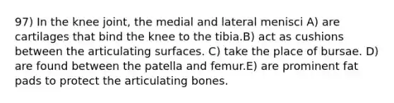 97) In the knee joint, the medial and lateral menisci A) are cartilages that bind the knee to the tibia.B) act as cushions between the articulating surfaces. C) take the place of bursae. D) are found between the patella and femur.E) are prominent fat pads to protect the articulating bones.