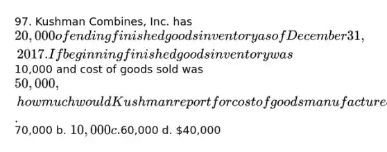 97. Kushman Combines, Inc. has 20,000 of ending finished goods inventory as of December 31, 2017. If beginning finished goods inventory was10,000 and cost of goods sold was 50,000, how much would Kushman report for cost of goods manufactured? a.70,000 b. 10,000 c.60,000 d. 40,000