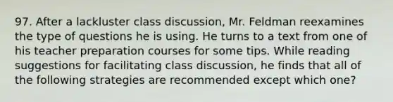 97. After a lackluster class discussion, Mr. Feldman reexamines the type of questions he is using. He turns to a text from one of his teacher preparation courses for some tips. While reading suggestions for facilitating class discussion, he finds that all of the following strategies are recommended except which one?