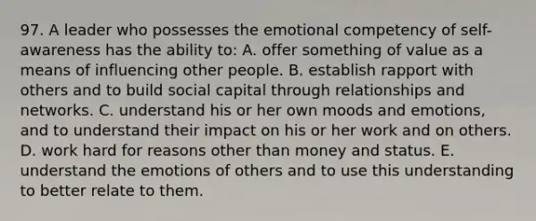 97. A leader who possesses the emotional competency of self-awareness has the ability to: A. offer something of value as a means of influencing other people. B. establish rapport with others and to build social capital through relationships and networks. C. understand his or her own moods and emotions, and to understand their impact on his or her work and on others. D. work hard for reasons other than money and status. E. understand the emotions of others and to use this understanding to better relate to them.