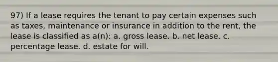 97) If a lease requires the tenant to pay certain expenses such as taxes, maintenance or insurance in addition to the rent, the lease is classified as a(n): a. gross lease. b. net lease. c. percentage lease. d. estate for will.