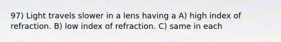 97) Light travels slower in a lens having a A) high index of refraction. B) low index of refraction. C) same in each