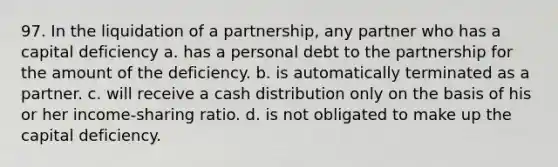 97. In the <a href='https://www.questionai.com/knowledge/k4RvTbM6s3-liquidation-of-a-partnership' class='anchor-knowledge'>liquidation of a partnership</a>, any partner who has a capital deficiency a. has a personal debt to the partnership for the amount of the deficiency. b. is automatically terminated as a partner. c. will receive a cash distribution only on the basis of his or her income-sharing ratio. d. is not obligated to make up the capital deficiency.