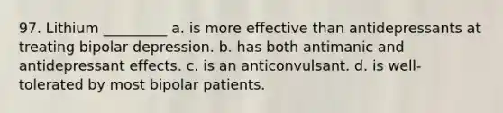 97. Lithium _________ a. is more effective than antidepressants at treating bipolar depression. b. has both antimanic and antidepressant effects. c. is an anticonvulsant. d. is well-tolerated by most bipolar patients.