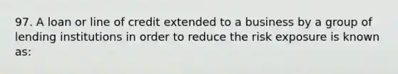 97. A loan or line of credit extended to a business by a group of lending institutions in order to reduce the risk exposure is known as: