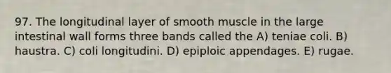 97. The longitudinal layer of smooth muscle in the large intestinal wall forms three bands called the A) teniae coli. B) haustra. C) coli longitudini. D) epiploic appendages. E) rugae.