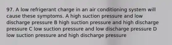 97. A low refrigerant charge in an air conditioning system will cause these symptoms. A high suction pressure and low discharge pressure B high suction pressure and high discharge pressure C low suction pressure and low discharge pressure D low suction pressure and high discharge pressure