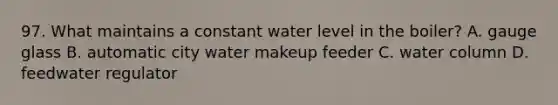 97. What maintains a constant water level in the boiler? A. gauge glass B. automatic city water makeup feeder C. water column D. feedwater regulator