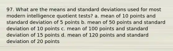 97. What are the means and standard deviations used for most modern intelligence quotient tests? a. mean of 10 points and standard deviation of 5 points b. mean of 50 points and standard deviation of 10 points c. mean of 100 points and standard deviation of 15 points d. mean of 120 points and standard deviation of 20 points