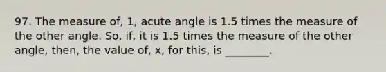 97. The measure of, 1, acute angle is 1.5 times the measure of the other angle. So, if, it is 1.5 times the measure of the other angle, then, the value of, x, for this, is ________.