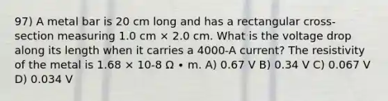 97) A metal bar is 20 cm long and has a rectangular cross-section measuring 1.0 cm × 2.0 cm. What is the voltage drop along its length when it carries a 4000-A current? The resistivity of the metal is 1.68 × 10-8 Ω ∙ m. A) 0.67 V B) 0.34 V C) 0.067 V D) 0.034 V