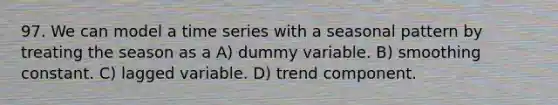 97. We can model a time series with a seasonal pattern by treating the season as a A) dummy variable. B) smoothing constant. C) lagged variable. D) trend component.