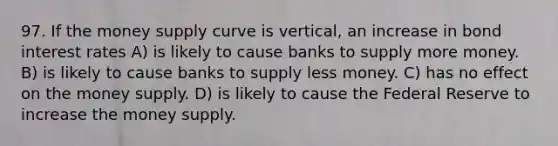 97. If the money supply curve is vertical, an increase in bond interest rates A) is likely to cause banks to supply more money. B) is likely to cause banks to supply less money. C) has no effect on the money supply. D) is likely to cause the Federal Reserve to increase the money supply.