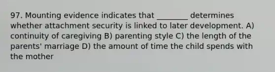 97. Mounting evidence indicates that ________ determines whether attachment security is linked to later development. A) continuity of caregiving B) parenting style C) the length of the parents' marriage D) the amount of time the child spends with the mother