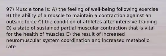 97) Muscle tone is: A) the feeling of well-being following exercise B) the ability of a muscle to maintain a contraction against an outside force C) the condition of athletes after intensive training D) a state of sustained partial muscular contraction that is vital for the health of muscles E) the result of increased neuromuscular system coordination and increased metabolic rate