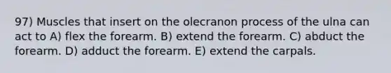 97) Muscles that insert on the olecranon process of the ulna can act to A) flex the forearm. B) extend the forearm. C) abduct the forearm. D) adduct the forearm. E) extend the carpals.