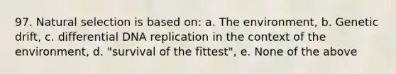 97. Natural selection is based on: a. The environment, b. Genetic drift, c. differential DNA replication in the context of the environment, d. "survival of the fittest", e. None of the above